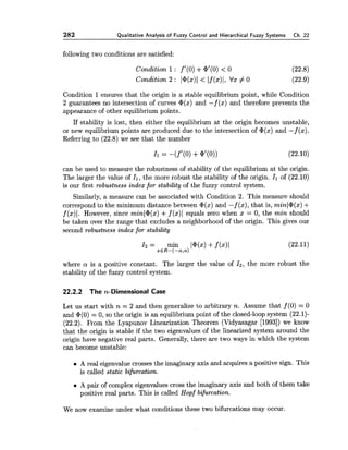 282 Qualitative Analysis of Fuzzy Control and Hierarchical Fuzzy Systems Ch. 22
following two conditions are satisfied:
Condition 1 : fl(0) +G1(0)< 0 (22.8)
Condition 2 : l@(x)l< If(x)I, V x # 0 (22.9)
Condition 1 ensures that the origin is a stable equilibrium point, while Condition
2 guarantees no intersection of curves @(x)and -f ( x ) and therefore prevents the
appearance of other equilibrium points.
If stability is lost, then either the equilibrium at the origin becomes unstable,
or new equilibrium points are produced due to the intersection of @(x)and -f ( x ) .
Referring to (22.8) we see that the number
can be used to measure the robustness of stability of the equilibrium at the origin.
The larger the value of 4,the more robust the stability of the origin. I1 of (22.10)
is our first robustness index for stability of the fuzzy control system.
Similarly, a measure can be associated with Condition 2. This measure should
correspond to the minimum distance between @(x)and -f ( x ) ,that is, minl@(x)+
f ($)I. However, since minl@(x)+f (x)l equals zero when x = 0, the min should
be taken over the range that excludes a neighborhood of the origin. This gives our
second robustness index for stability
I 2 = min I@(%) +f (x)l (22.11)
xER-(-a,a)
where a is a positive constant. The larger the value of 12, the more robust the
stability of the fuzzy control system.
22.2.2 T h e n-Dimensional Case
Let us start with n = 2 and then generalize to arbitrary n. Assume that f (0) = 0
and @(O) = 0, so the origin is an equilibrium point of the closed-loop system (22.1)-
(22.2). From the Lyapunov Linearization Theorem (Vidyasagar [1993])we know
that the origin is stable if the two eigenvalues of the linearized system around the
origin have negative real parts. Generally, there are two ways in which the system
can become unstable:
A real eigenvalue crosses the imaginary axis and acquires a positive sign. This
is called static bifurcation.
A pair of complex eigenvalues cross the imaginary axis and both of them take
positive real parts. This is called Hopf bifurcation.
We now examine under what conditions these two bifurcations may occur.
 