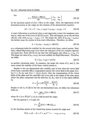 Sec. 22.2. Robustness Indices for Stabilitv 283
Let
be the Jacobian matrix of f (x) +@(x)at the origin. Then, the eigenvalues of the
linearized system at the origin are the solution of the characteristic equation
A static bifurcation is produced when a real eigenvalue crosses the imaginary axis,
that is, when one of the roots of (22.13) is zero. This will happen, as we can see from
(22.13), only when alla22 - al2a21 = 0. The larger the value of lallaz2 - al2aZ11,
the further away the system is from static bifurcation. Therefore, we define
as a robustness index for stability for the second-orderfuzzy control system. Simi-
larly, a Hopf bifurcation may occur when the real parts of the two complex eigenval-
ues equal zero. From (22.13) we see that this will happen only when all +a22 = 0.
The larger the value of la11+azz[,the more unlikely the Hopf bifurcation. Therefore,
we define
I: = la11 +a221 = Itr(J)I (22.15)
as another robustness index. In summary, the larger the values of Il and I:, the
more robust the stability of the fuzzy control system is.
Similar to the one-dimensional case, stability may be lost when the vector field
of the fuzzy controller b*(x) compensates exactly the vector field of the plant f (x).
Let b = (bl,bz) and f (x) = (fl(x),f2(x)), then the compensation of the vector
fields of the plant and the controller can occur only in the region of the state space
where the plant component has the direction (bl, bz), that is, in the region defined
by
Similar to the I2of (22.11) for the one-dimensionalcase, we define the robustness
index as
I 2 = min If(x) +b@(x)l
xEC-B
(22.17)
where B = {x E R211x(25 a} is a ball around the origin.
For the general n > 2 cases, let
be the Jacobian matrix of the closed-loop system around the origin and
 