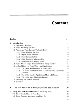 Contents
Preface xv
1 Introduction
1.1 Why Fuzzy Systems?
1.2 What Are Fuzzy Systems?
1.3 Where Are Fuzzy Systems Used and How?
1.3.1 Fuzzy Washing Machines
1.3.2 Digital Image Stabilizer
1.3.3 Fuzzy Systems in Cars
1.3.4 Fuzzy Control of a Cement Kiln
1.3.5 Fuzzy Control of Subway Train
1.4 What Are the Major Research Fields in Fuzzy Theory?
1.5 A Brief History of Fuzzy Theory and Applications
1.5.1 The 1960s: The Beginning of Fuzzy Theory
1.5.2 The 1970s: Theory Continued to Grow and Real Applications
Appeared
1.5.3 The 1980s: Massive Applications Made a Difference
1.5.4 The 1990s: More Challenges Remain
1.6 Summary and Further Readings
1.7 Exercises
I The Mathematics of Fuzzy Systems and Control 19
2 Fuzzy Sets and Basic Operations on Fuzzy Sets
2.1 From Classical Sets to Fuzzy Sets
2.2 Basic Concepts Associated with Fuzzy Set
 