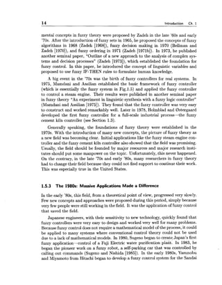 14 Introduction Ch. 1
mental concepts in fuzzy theory were proposed by Zadeh in the late '60s and early
'70s. After the introduction of fuzzy sets in 1965,he proposed the concepts of fuzzy
algorithms in 1968 (Zadeh [1968]),fuzzy decision making in 1970 (Bellman and
Zadeh [1970]),and fuzzy ordering in 1971 (Zadeh [1971b]). In 1973, he published
another seminal paper, "Outline of a new approach to the analysis of complex sys-
tems and decision processes" (Zadeh [1973]),which established the foundation for
fuzzy control. In this paper, he introduced the concept of linguistic variables and
proposed to use fuzzy IF-THEN rules to formulate human knowledge.
A big event in the '70s was the birth of fuzzy controllers for real systems. In
1975, Mamdani and Assilian established the basic framework of fuzzy controller
(which is essentially the fuzzy system in Fig.l.5) and applied the fuzzy controller
to control a steam engine. Their results were published in another seminal paper
in fuzzy theory "An experiment in linguistic synthesis with a fuzzy logic controller"
(Mamdani and Assilian [1975]). They found that the fuzzy controller was very easy
to construct and worked remarkably well. Later in 1978,Holmblad and Bstergaard
developed the first fuzzy controller for a full-scale industrial process-the fuzzy
cement kiln controller (see Section 1.3).
Generally speaking, the foundations of fuzzy theory were established in the
1970s. With the introduction of many new concepts, the picture of fuzzy theory as
a new field was becoming clear. Initial applications like the fuzzy steam engine con-
troller and the fuzzy cement kiln controller also showed that the field was promising.
Usually, the field should be founded by major resources and major research insti-
tutes should put some manpower on the topic. Unfortunately,:this never happened.
On the contrary, in the late '70s and early '80s, many researchers in fuzzy theory
had to change their field because they could not find support to continue their work.
This was especially true in the United States.
1.5.3 The 1980s: Massive Applications Made a Difference
In the early '80s, this field, from a theoretical point of view, progressed very slowly.
Few new concepts and approaches were proposed during this period, simply because
very few people were still working in the field. It was the application of fuzzy control
that saved the field.
Japanese engineers, with their sensitivity to new technology, quickly found that
fuzzy controllers were very easy to design and worked very well for many problems.
Becausefuzzy control does not require a mathematical model of the process, it could
be applied to many systems where conventional control theory could not be used
due to a lack of mathematical models. In 1980,Sugenobegan to create,Japan's first
fuzzy application-control of a Fuji Electric water purification plarit. In 1983, he
began the pioneer work on a fuzzy robot, a self-parking car that was controlled by
calling out commands (Sugeno and Nishida [1985]). In the early 1980s,Yasunobu
and Miyamoto from Hitachi began to develop a fuzzy control system for the Sandai
 