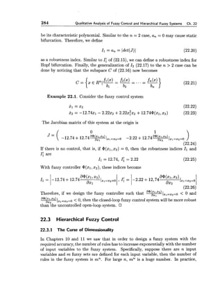 284 Qualitative Analvsis of Fuzzv Control and Hierarchical Fuzzv Svstems Ch. 22
be its characteristic polynomial. Similar to the n = 2 case, an = 0 may cause static
bifurcation. Therefore, we define
as a robustness index. Similar to I; of (22.15), we can define a robustness index for
Hopf bifurcation. Finally, the generalization of 1 2 (22.17) to the n > 2 case can be
done by noticing that the subspace C of (22.16) now becomes
Example 22.1. Consider the fuzzy control system
The Jacobian matrix of this system at the origin is
If there is no control, that is, if @(xl,x2) = 0, then the robustness indices I; and
I: are
I1= 12.74, 1;= 2.22 (22.25)
With fuzzy controller @(XI,z2),these indices become
Therefore, if we design the fuzzy controller such that ~ / x , = x 2 = o< 0 and
~ / x l = x 2 = 0< 0, then the closed-loopfuzzy control system will be more robust
than the uncontrolled open-loop system.
22.3 Hierarchical Fuzzy Control
22.3.1 The Curse of Dimensionality
In Chapters 10 and 11 we saw that in order to design a fuzzy system with the
required accuracy, the number of rules has to increase exponentially with the number
of input variables to the fuzzy system. Specifically, suppose there are n input
variables and m fuzzy sets are defined for each input variable, then the number of
rules in the fuzzy system is mn. For large n, mn is a huge number. In practice,
 