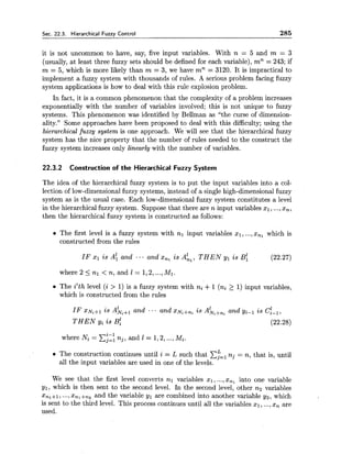 Sec. 22.3. Hierarchical Fuzzv Control 285
it is not uncommon to have, say, five input variables. With n = 5 and m = 3
(usually, at least three fuzzy sets should be defined for each variable), mn = 243; if
m = 5, which is more likely than m = 3, we have mn = 3120. It is impractical to
implement a fuzzy system with thousands of rules. A serious problem facing fuzzy
system applications is how to deal with this rule explosion problem.
In fact, it is a common phenomenon that the complexity of a problem increases
exponentially with the number of variables involved; this is not unique to fuzzy
systems. This phenomenon was identified by Bellman as "the curse of dimension-
ality." Some approaches have been proposed to deal with this difficulty; using the
hierarchical fuzzy system is one approach. We will see that the hierarchical fuzzy
system has the nice property that the number of rules needed to the construct the
fuzzy system increases only linearly with the number of variables.
22.3.2 Construction of the Hierarchical Fuzzy System
The idea of the hierarchical fuzzy system is to put the input variables into a col-
lection of low-dimensional fuzzy systems, instead of a single high-dimensional fuzzy
system as is the usual case. Each low-dimensional fuzzy system constitutes a level
in the hierarchical fuzzy system. Suppose that there are n input variables XI, ...,x,,
then the hierarchical fuzzy system is constructed as follows:
The first level is a fuzzy system with nl input variables XI, ...,x,, which is
constructed from the rules
IF x1 is A: and .. - and x,, is A:,, T H E N yl is ~4 (22.27)
where 2 5 nl < n, and 1 = 1,2,...,MI.
The i'th level (i > 1) is a fuzzy system with ni +1 (ni 2 1) input variables,
which is constructed from the rules
IF XIV~+Iis AL;+, and ... and xiVi+ni is Ahi+,, and yiPl is c:-~,
T H E N yi is ~f (22.28)
where Ni = nj, and 1 = 1,2,...,Mi.
LThe construction continues until i = L such that Cj=, nj = n, that is, until
all the input variables are used in one of the levels.
We see that the first level converts nl variables XI, ...,x,, into one variable
y1, which is then sent to the second level. In the second level, other na variables
xnl+l, ...,x,*+,~ and the variable yl are combined into another variable yz, which
is sent to the third level. This process continues until all the variables $1, ...,x, are
used.
 