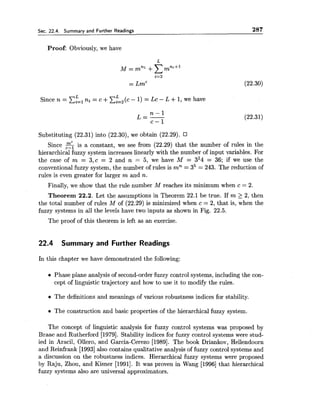 Sec. 22.4. Summary and Further Readings 287
Proof: Obviously, we have
Since n = c:',ni = c +~ : , ( c - 1) = LC- L +1, we have
Substituting (22.31) into (22.30), we obtain (22.29).
Since 5 is a constant, we see from (22.29) that the number of rules in the
hierarchical fuzzy system increases linearly with the number of input variables. For
the case of m = 3,c = 2 and n = 5, we have M = 3,4 = 36; if we use the
conventional fuzzy system, the number of rules is mn = 35 = 243. The reduction of
rules is even greater for larger m and n.
Finally, we show that the rule number M reaches its minimum when c = 2.
Theorem 22.2. Let the assumptions in Theorem 22.1 be true. If m 2 2, then
the total number of rules M of (22.29) is minimized when c = 2, that is, when the
fuzzy systems in all the levels have two inputs as shown in Fig. 22.5.
The proof of this theorem is left as an exercise.
22.4 Summary and Further Readings
In this chapter we have demonstrated the following:
Phase plane analysis of second-order fuzzy control systems, including the con-
cept of linguistic trajectory and how to use it to modify the rules.
The definitions and meanings of various robustness indices for stability.
The construction and basic properties of the hierarchical fuzzy system.
The concept of linguistic analysis for fuzzy control systems was proposed by
Braae and Rutherford [1979]. Stability indices for fuzzy control systems were stud-
ied in Aracil, Ollero, and Garcia-Cerezo [1989]. The book Driankov, Hellendoorn
and Reinfrank [I9931also contains qualitative analysis of fuzzy control systems and
a discussion on the robustness indices. Hierarchical fuzzy systems were proposed
by Raju, Zhou, and Kisner [1991]. It was proven in Wang [I9961 that hierarchical
fuzzy systems also are universal approximators.
 