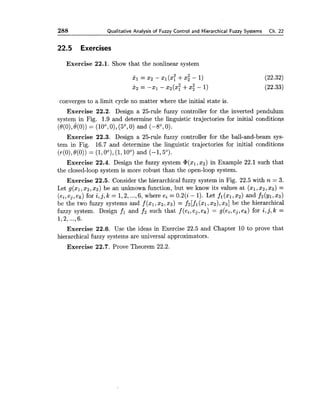 288 Qualitative Analysis of Fuzzy Control and Hierarchical Fuzzy Systems Ch. 22
22.5 Exercises
Exercise 22.1. Show that the nonlinear system
converges to a limit cycle no matter where the initial state is.
Exercise 22.2. Design a 25-rule fuzzy controller for the inverted pendulum
system in Fig. 1.9 and determine the linguistic trajectories for initial conditions
( ~ ( o ) ,e(0)) = (loo,O), (5O,0) and (-8O, 0).
Exercise 22.3. Design a 25-rule fuzzy controller for the ball-and-beam sys-
tem in Fig. 16.7 and determine the linguistic trajectories for initial conditions
(r(O),O(0)) = (1,0°),(1,10°) and (-1,5O).
Exercise 22.4. Design the fuzzy system @(x1,x2)in Example 22.1 such that
the closed-loop system is more robust than the open-loop system.
Exercise 22.5. Consider the hierarchical fuzzy system in Fig. 22.5 with n = 3.
Let g(xl,x2, x3) be an unknown function, but we kuow its values at (XI,2 2 , x3) =
(e,,e,,ek) for i , j , k = 1,2,...,6, wheree, = 0.2(i-1). Let fl(x1,x2) and fi(y1,xs)
be the two fuzzy systems and f (xl, 2 2 , x3) = f2[f1 (21,x2),x3] be the hierarchical
fuzzy system. Design fi and f2 such that f (e,, e,,ek) = g(e,, e,,ek) for i,j, k =
1,2,...,6.
Exercise 22.6. Use the ideas in Exercise 22.5 and Chapter 10 to prove that
hierarchical fuzzy systems are universal approximators.
Exercise 22.7. Prove Theorem 22.2.
 