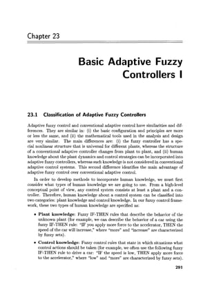 Chapter 23
Basic Adaptive Fuzzy
Controllers I
23.1 Classification of Adaptive Fuzzy Controllers
Adaptive fuzzy control and conventional adaptive control have similarities and dif-
ferences. They are similar in: (i) the basic configuration and principles are more
or less the same, and (ii) the mathematical tools used in the analysis and design
are very similar. The main differences are: (i) the fuzzy controller has a spe-
cial nonlinear structure that is universal for different plants, whereas the structure
of a conventional adaptive controller changes from plant to plant, and (ii) human
knowledge about the plant dynamics and control strategies can be incorporated into
adaptive fuzzy controllers, whereas such knowledgeis not consideredin conventional
adaptive control systems. This second difference identifies the main advantage of
adaptive fuzzy control over conventional adaptive control.
In order to develop methods to incorporate human knowledge, we must first
consider what types of human knowledge we are going to use. From a high-level
conceptual point of view, any control system consists at least a plant and a con-
troller. Therefore, human knowledge about a control system can be classified into
two categories: plant knowledge and control knowledge. In our fuzzy control frame-
work, these two types of human knowledge are specified as:
a Plant knowledge: Fuzzy IF-THEN rules that describe the behavior of the
unknown plant (for example, we can describe the behavior of a car using the
fuzzy IF-THEN rule: "IF you apply more force to the accelerator, THEN the
speed of the car will increase," where "more" and "increase7'are characterized
by fuzzy sets).
Control knowledge: Fuzzy control rules that state in which situations what
control actions should be taken (for example, we often use the followingfuzzy
IF-THEN rule to drive a car: "IF the speed is low, THEN apply more force
to the accelerator," where "low" and "more" are characterized by fuzzy sets).
 