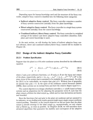 292 Basic Ada~tiveFuzzy Controllers I Ch. 23
Depending upon the human knowledge used and the structure of the fuzzy con-
troller, adaptive fuzzy control is classified into the following three categories:
Indirect adaptive fuzzy control: The fuzzy controller comprises a number
of fuzzy systems constructed (initially) from the plant knowledge.
Direct adaptive fuzzy control: The fuzzy controller is a singlefuzzy system
constructed (initially) from the control knowledge.
Combined indirect/direct fuzzy control: The fuzzy controller is a weighted
average of the indirect and direct adaptive fuzzy controllers (therefore, both
plant and control knowledge is used).
In the next section, we will develop the basics of indirect adaptive fuzzy con-
trol schemes; direct and combined indirectldirect fuzzy control will be studied in
Chapter 24.
23.2 Design of the Indirect Adaptive Fuzzy Controller
23.2.1 Problem Specification
Suppose that the plant is a n'th order nonlinear system described by the differential
equation .-.
where f and g are unknown functions, u E R and y E R are the input and output
of the plant, respectively, and x = (xl, xz, ...,x , ) ~= (x,8, ...,x(n-l))T E Rn is the
state vector of the system that is assumed to be available for measurement. In order
for (23.1) to be controllable, we require that g(x) # 0.Without loss of generality
we assume that g(x) > 0.In the spirit of the nonlinear control literature (Isidori
[1989]),these systems are in normal form and have the relative degree equal to n.
The control objective is to design a feedback controller u = u(x10)based on fuzzy
systems and an adaptation law for adjusting the parameter vector 0, such that the
plant output y followsthe ideal output y, which and its time derivatives are known
and bounded.
Since the functions f (x) and g(x) in the plant are nonlinear and are assumed to
be unknown, we are dealing with a quite general single-input-single-output nonlinear
control problem. Therefore, in the control objective we did not insist that the plant
output y should converge to the ideal output y, asymptotically; we only require
that y follows y, as close as possible. In Chapters 25-26, we will introduce more
advanced algorithms that guarantee the stability and convergence of the adaptive
 