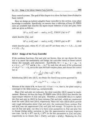 Sec. 23.2. Design of the indirect Adaptive Fuzzy Controller 293
fuzzy control systems. The goal of this chapter is to show the basic ideas of adaptive
fuzzy control.
Since we design an indirect adaptive fuzzy controller in this section, some plant
knowledge is available. Specifically,we assume that a collection of fuzzy IF-THEN
rules are available that describe the input-output behavior of f (x) and g(x); these
rules are given as follows:
IF XI is F: and - .. and xn is F,T, THEN f (x) is C' (23.3)
which describe f (x), and
IF xl is Gi and ... and x, is G i , THEN g(x) is DS (23.4)
which describe g(x), where I?,, C', Gz and Ds are fuzzy sets, r = 1,2,...,Lf and
s = 1 , 2 ,...,Lg.
23.2.2 Design of the Fuzzy Controller
If the nonlinear functions f (x) and g(x) are known, then we can choose the con-
trol u to cancel the nonlinearity and design the controller based on linear control
theory (for example, pole placement). Specifically, let e = y, - y = y, - x,
e = (e,6, ...,e(n-l))T and k = (k,, ...,k ~ ) ~be such that all roots of the polynormal
sn+tlsn-l +...+tnare in the open left-half complex plane, and choose the control
law as
Substituting (23.5) into (23.1), we obtain the closed-loop system governed by
, Because of the choice of k, we have e(t) +0 as t -ico,that is, the plant output y
converges to the ideal output y, asymptotically.
Since f (x) and g(x) are unknown, the ideal controller (23.5) cannot be imple-
mented. However, we have the fuzzy IF-THEN rules (23.3)-(23.4) that describe the
input-output behavior of f (x) and g(x). Therefore, a reasonable idea is to replace
the f (x) and g(x) in (23.5) by fuzzy systems f(x) and g(x), which are constructed
from the rules (23.3) and (23.4), respectively. Since the rules (23.3)-(23.4) provide
only rough information about f (x) and g(x), the constructed fuzzy systems f(x)
and G(x) may not approximate f (x) and g(x) well enough. To improve the accu-
racy of f(x) and ij(x), one idea is to leave some parameters in f (x) and j(x) free
to change during online operation so that the approximation accuracy improves
over time. Let Of E RMf and Og E R M g be the free parameters in f(x) and ij(x),
respectively, so we denote f(x) = f(xlOf) and G(x) = i(xlO,). Replacing the f (x)
 