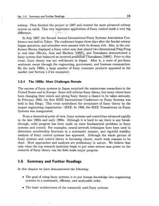 Sec. 1.6. Summary and Further Readings 15
subway. They finished the project in 1987 and created the most advanced subway
system on earth. This very impressive application of fuzzy control made a very big
difference. i , ' , / . -
In July 1987,the Second Annual International Fuzzy Systems Association Con-
ference was held in Tokyo. The conference began three days after the Sendai subway
began operation, and attendees were amused with its dreamy ride. Also, in the con-
ference Hirota displayed a fuzzy robot arm that played two-dimensional Ping-Pong
in real time (Hirota, Arai and Hachisu [1989])>,3nd Yamakawa demonstrated a
fuzzy system that balanced an inverted pen'&9"~&'[~amakawa[1989]).Prior to this
event, fuzzy theory was not well-known in Japan. After it, a wave of pro-fuzzy
sentiment swept through the engineering, government, and business communities.
By the early 1990s, a large number of fuzzy consumer products appeared in the
market (see Section 1.3 for examples).
1.5.4 The 1990s: More Challenges Remain
The success of fuzzy systems in Japan surprised the mainstream researchers in the
United States and in Europe. Some still criticizefuzzy theory, but many others have
been changing their minds and giving fuzzy theory a chance to be taken seriously.
In February 1992, the first IEEE International Conference on Fuzzy Systems was
held in San Diego. This event symbolized the acceptance of fuzzy theory by the
largest engineering organization-IEEE. In 1993, the IEEE Transactions on Fuzzy
Systems was inaugurated.
From a theoretical point of view, fuzzy systems and control has advanced rapidly
in the late 1980s and early 1990s. Although it is hard to say there is any break-
through, solid progress has been made on some fundamental problems in fuzzy
systems and control. For examples, neural network techniques have been used to
determine membership functions in a systematic manner, and rigor&% stability
analysis of fuzzy control systems has appeared. Although the whole picture of
fuzzy systems and control theory is becoming clearer, much work remains to be
done. Most approaches and analyses are preliminary in nature. We believe that
only when the top research institutes begin to put some serious man power on the
research of fuzzy theory can the field make major progress.
1.6 Summary and Further Readings
In this chapter we have demonstrated the following:
The goal of using fuzzy systems is to put human knowledge into engineering
systems in a systematic, efficient, and analyzable order.
The basic architectures of the commonly used fuzzy systems.
 