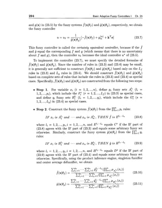 294 Basic Adaptive Fuzzy Controllers I Ch. 23
and g(x) in (23.5) by the fuzzy systems f(xl19~)and tj(xlO,), respectively, we obtain
the fuzzy controller
This fuzzy controller is called the certainty equivalent controller, because if the f
and g equal the corresponding f and g (which means that there is no uncertainty
about f and g), then the controller us becomes the ideal controller u* of (23.5).
To implement the controller (23.7), we must specify the detailed formulas of
f(xlof) and lj(xl6,). Since the number of rules in (23.3) and (23.4) may be small,
it is generally not sufficient to construct f"(x10~)and lj(xl0,) based only on the Lf
rules in (23.3) and L, rules in (23.4). We should construct f(xldf) and i(xl6,)
based on complete sets of rules that include the rules in (23.3) and (23.4) as speciaI
cases. Specifically,f(xlOf) and g(xl6,) are constructed from the following two steps:
Step 1. For variable xi (i = 1,2,...,n), define pi fuzzy sets A: (16 =
1,2,...,pi), which include the Fir(r = 1,2,...,L f ) in (23.3) as special cases,
and define qi fuzzy sets ~f~ (li = 1,2,...,qi), which include the G: (s =
1,2,...,L,) in (23.4) as special cases.
Step 2. Construct the fuzzy system f(xlOf) from the nyzlpi rules:
IF x1 i s A? and ... and x, i s A?, T H E N f^ i s E ' ~ ' . " ~ (23.8)
where li = 1,2,...,pi,i = 1,2,...,n, and EZ1""-equals Cr if the IF part of
(23.8) agrees with the IF part of (23.3) and equals some arbitrary fuzzy set
otherwise. Similarly, construct the fuzzy system g(xJ8,) from the flyzl qi
rules:
IF x1 is B? and ... and x, is ~ 2 ,T H E N lj i s H ' ~ " " ~ (23.9)
where li = 1,2,...,qi, i = 1,2,...,n, and H'~""-equals DS if the IF part of
(23.9) agrees with the IF part of (23.4) and equals some arbitrary fuzzy set
otherwise. Specifically,using the product inference engine, singleton fuzzifier
and center average defuzzifier, we obtain
 