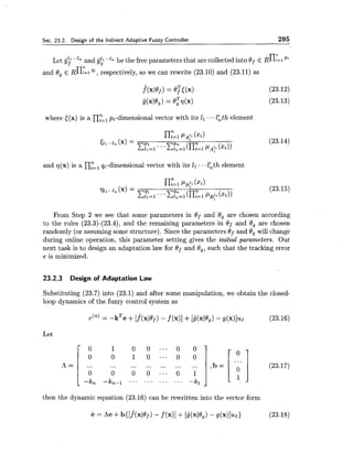 Sec. 23.2. Design of the Indirect Adaptive Fuzzy Controller 295
Let jj;'.."n and $ 1 "9 be the free parameters that are collected into Of E ~nY-1pi
and 8, t R ~ : = I",respectively, so we can rewrite (23.10) and (23.11) as
where <(x) is a ny=,pi-dimensional vector with its El ...lhth element
and 7 7 ( ~ )is a ny=lqi-dimensional vector with its 11 ...lhth element
From Step 2 we see that some parameters in Of and 8, are chosen according
to the rules (23.3)-(23.4), and the remaining parameters in Of and 8, are chosen
randomly (or assuming some structure). Since the parameters and 8, will change
during online operation, this parameter setting gives the initial parameters. Our
next task is to design an adaptation law for Of and 8,, such that the tracking error
e is minimized.
23.2.3 Design of Adaptation Law
Substituting (23.7) into (23.1) and after some manipulation, we obtain the closed-
loop dynamics of the fuzzy control system as
Let
then the dynamic equation (23.16) can be rewritten into the vector form
= Re f b{[.f(x(@f)- f(x)]+ [g(xle,) - 9(x)1~1> (23.18)
 