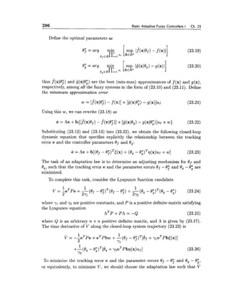 296 Basic Adaptive Fuzzy Controllers I Ch. 23
Define the optimal parameters as
Bj=arg min [sup l . f ( ~ l 0 ~ ) - f ( x ) ~ ]
ofERn;=lPi XERn
8; = arg rnin 1sup Iij(x/Bg)- g(x)lj
egERn;=lQi x€Rn
thus f(xl0j) and g(xl0;) are the best (min-ma*) approximators of f (x) and g(x),
respectively, among all the fuzzy systems in the form of (23.10) and (23.11). Define
the minimum approximation error
Using this w, we can rewrite (23.18) as
Substituting (23.12) and (23.13) into (23.22), we obtain the following closed-loop
dynamic equation that specifies explicitly the relationship between the tracking
error e and the controller parameters Of and Bg:
The task of an adaptation law is to determine an adjusting mechanism for Of and
0,, such that the tracking error e and the parameter errors Of - 0 j and 0, - 8; are
minimized.
To complete this task, consider the Lyapunov function candidate
where yl and 72 are positive constants, and P is a positive definite matrix satisfying
the Lyapunov equation
A ~ P + P A =-Q (23.25)
where Q is an arbitrary n x n positive definite matrix, and A is given by (23.17).
The time derivative of V along the closed-loop system trajectory (23.23) is
To minimize the tracking error e and the parameter errors ef - 0 j and 0, - 0;,
or equivalently, to minimize V, we should choose the adaptation law such that v
 