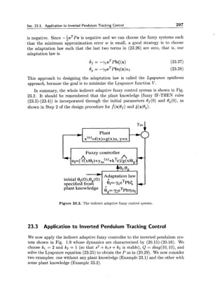 Sec. 23.3. Application to Inverted Pendulum Tracking Control 297
is negative. Since -keTpe is negative and we can choose the fuzzy systems such
that the minimum approximation error w is small, a good strategy is to choose
the adaptation law such that the last two terms in (23.26) are zero, that is, our
adaptation law is
This approach to designing the adaptation law is called the Lyapunou synthesis
approach, because the goal is to minimize the Lyapunov function V.
In summary, the whole indirect adaptive fuzzy control system is shown in Fig.
23.2. It should be remembered that the plant knowledge (fuzzy IF-THEN rules
(23.3)-(23.4)) is incorporated through the initial parameters 0 (0) and Og (O), as
shown in Step 2 of the design procedure for .f(xlOf) and jj(xl0,).
Plant*
x(")=f(~)+~(X)u, y=x
Y Fuzzy controller
uI=[$xlef)+y,(n)+kTel/p(xle,)
Adaptation law
Figure 23.2. The indirect adaptive fuzzy control system.
23.3 Application to lnverted Pendulum Tracking Control
We now apply the indirect adaptive fuzzy controller to the inverted pendulum sys-
tem shown in Fig. 1.9 whose dynamics are characterized by (20.15)-(20.16). We
choose kl = 2 and k2 = 1 (so that s2+kls +k2 is stable), Q = diag(l0, lo), and
solve the Lyapunov equation (23.25) to obtain the P as in (20.29). We now consider
two examples: one without any plant knowledge (Example 23.1) and the other with
some plant knowledge (Example 23.2).
 
