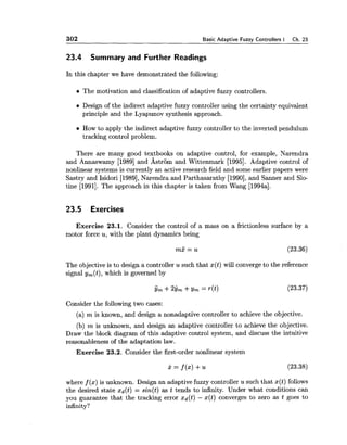 302 Basic Adaptive Fuzzy Controllers I Ch. 23
23.4 Summary and Further Readings
In this chapter we have demonstrated the following:
The motivation and classification of adaptive fuzzy controllers.
Design of the indirect adaptive fuzzy controller using the certainty equivalent
principle and the Lyapunov synthesis approach.
How to apply the indirect adaptive fuzzy controller to the inverted pendulum
tracking control problem.
There are many good textbooks on adaptive control, for example, Narendra
and Annaswamy [I9891 and Wstrom and Wittenmark [1995]. Adaptive control of
nonlinear systems is currently an active research field and some earlier papers were
Sastry and Isidori [1989],Narendra and Parthasarathy [1990],and Sanner and Slo-
tine [1991]. The approach in this chapter is taken from Wang [1994a].
23.5 Exercises
Exercise 23.1. Consider the control of a mass on a frictionless surface by a
motor force u, with the plant dynamics being
The objective is to design a controller u such that x(t) will converge to the reference
signal y,(t), which is governed by
Consider the following two cases:
(a) m is known, and design a nonadaptive controller to achieve the objective.
(b) m is unknown, and design an adaptive controller to achieve the objective.
Draw the block diagram of this adaptive control system, and discuss the intuitive
reasonableness of the adaptation law.
Exercise 23.2. Consider the first-order nonlinear system
where f (x) is unknown. Design an adaptive fuzzy controller u such that x(t) follows
the desired state xd(t) = sin(t) as t tends to infinity. Under what conditions can
you guarantee that the tracking error xd(t) - x(t) converges to zero as t goes to
infinity?
 
