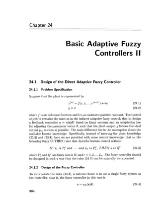 Chapter 24
Basic Adaptive Fuzzy
Controllers II
24.1 Design of the Direct Adaptive Fuzzy Controller
24.1.1 Problem Specification
Suppose that the plant is represented by
x(") = f (x,2,...,x(~-'))+bu
y = x
where f is an unknown function and b is an unknown positive constant. The control
objective remains the same as in the indirect adaptive fuzzy control; that is, design
a feedback controller u = u(xl8) based on fuzzy systems and an adaptation law
for adjusting the parameter vector 8, such that the plant output y follows the ideal
output y, as close as possible. The main difference lies in the assumption about the
available human knowledge. Specifically, instead of knowing the plant knowledge
(23.3) and (23.4), here we are provided with some control knowledge; that is, the
following fuzzy IF-THEN rules that describe human control actions:
IF XI i s PT and ... and x, i s P:, THEN u i s QT (24.3)
where P[ and QTare fuzzy sets in R, and r = 1,2,...,L,. The fuzzy controller should
be designed in such a way that the rules (24.3) can be naturally incorporated.
24.1.2 Design of the Fuzzy Controller
To incorporate the rules (24.3), a natural choice is to use a single fuzzy system as
the controller, that is, the fuzzy controller in this case is
 