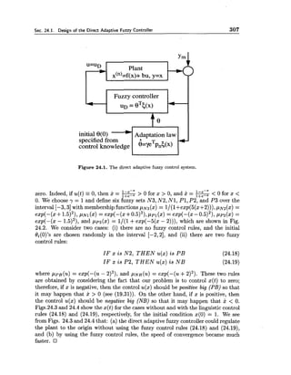 Sec. 24.1. Design of the Direct Adaptive Fuzzy Controller 307
Plant
x(")=f(x)+ bu,y=x
Fuzzy controller
initial 8(0) Adaptation law
Figure 24.1. The direct adaptive fuzzy control system.
zero. Indeed, if u(t) -0, then 2 = -> 0 for x > 0, and x = -< 0 for x <
0. We choose y = 1and define six fuzzy sets N3, N2, N1, PI,P2, and P 3 over the
interval [-3,3] with membership functions pN3(x) = l/(l+exp(5(x+2))), p ~ z ( x )=
exp(-(x+ 1.5)~),~ N I ( X )= exp(-(x+0.5)~),ppl(x) = exp(-(x -0.5)~),pp2(x) =
exp(-(x - 1.5)2), and pp3(x) = 1/(1+exp(-5(x - 2))), which are shown in Fig.
24.2. We consider two cases: (i) there are no fuzzy control rules, and the initial
Oi(O)'s are chosen randomly in the interval [-2,2], and (ii) there are two fuzzy
control rules:
IF x is N2, T H E N u(x) is P B (24.18)
IF x is P2, T H E N u(x) is N B (24.19)
where pPB(u) = exp(-(u - 2)2),and ~ N B(u) = exp(-(u +2)2). These two rules
are obtained by considering the fact that our problem is to control x(t) to zero;
therefore, if x is negative, then the control u(x) should be positive big (PB) so that
it may happen that x > 0 (see (19.31)). On the other hand, if x is positive, then
the control u(x) should be negative big (NB)so that it may happen that x < 0.
Figs.24.3 and 24.4 show the x(t) for the cases without and with the linguistic control
rules (24.18) and (24.19), respectively, for the initial condition x(0) = 1. We see
from Figs. 24.3 and 24.4 that: (a) the direct adaptive fuzzy controller could regulate
the plant to the origin without using the fuzzy control rules (24.18) and (24.19),
and (b) by using the fuzzy control rules, the speed of convergence became much
faster.
 