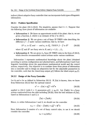 Sec. 24.2. Design of the Combined Directllndirect Adaptive Fuzzy Controller 311
indirectldirect adaptive fuzzy controller that can incorporate both types of linguistic
information.
24.2.1 Problem Specification
Consider the plant (24.1)-(24.2). For simplicity, assume that b = 1. Suppose that
the following three pieces of information are available:
Information 1:We know an approximate model of the plant; that is, we are
given a function f, which is an estimate of the f in (24.1).
Information 2: We are given a set of fuzzy IF-THEN rules describing the
difference f - f^under various conditions; that is, we have
IF XI i s S{ and .-. and x, i s s;, THEN f - j i s ~j (24.22)
where S{ and Ej are fuzzy sets in R, and j = 1,2,...,L,.
a Information 3:We are given L, fuzzy IF-THEN rules in the form of (24.3),
which describe recommended control actions under various conditions.
Information 1 represents mathematical knowledge about the plant (obtained
according to system configuration and physical laws), and Informations 2 and 3 are
linguistic knowledge about the approximate mathematical model and the control
actions, respectively. Our objective is to combine these three pieces of information
into a controller and to design an adaptation law for the adjustable parameters in
the controller, such that the closed-loop output y(t) follows the ideal output y,(t).
24.2.2 Design of the Fuzzy Controller
Let k and e be as defined in Subsection 23.2.2. If f (x) is known, then we know
from Subsection 23.2.2 that the optimal control
u* = -f (x) +yk)+kTe (24.23)
applied to (24.1) (with b = 1) guarantees y(t) + y,(t). Let fl(xl6'1) be a fuzzy
system constructed from the rules including (24.22), then the best estimate off (x),
based on Informations 1and 2, is
Hence, to utilize Informations 1and 2, we should use the controller
Since Information 3 consists of a set of fuzzy control rules, to use it we should
consider the controller
~3 = . z ~ D ( x ~ ~ D ) (24.26)
 