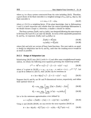 312 Basic Adaptive Fuzzy Controllers I1 Ch. 24
where u~ is a fuzzy system constructed from the rules including (24.3). Therefore,
a good choice of the final controller is a weighted average of ul2 and us, that is, the
final controller is
u = aul2 +(1- a)u3 (24.27)
where a E [O, 11is a weighting factor. If the plant knowledge, that is, Informations
1and 2, is more important and reliable than the control knowledge Information 3,
we should choose a larger a ; otherwise, a smaller a should be chosen.
The fuzzy systems f(xl0l) and u~ ( ~ 1 0 ~ )are designed following the same steps as
in Sections 23.2 and 24.1; we omit the details. In terms of the adjustable parameters
BI and OD, we represent f(xl0I) and U D ( X ~ ~ D )as
where [(x) and ~ ( x )are vectors of fuzzy basis functions. Our next task is, as usual,
to design an adaptation law for 81 and 00, such that the tracking error e would be
as small as possible.
24.2.3 Design of Adaptation Law
Substituting (24.27) into (24.1) (with b = 1) and after some straightforward manip-
ulation, we obtain the following error equation governing the closed-loop system
where u* is given in (24.23), e = y, - y = y, - x, and e = (e,6, ...,e(n-l))T. Let
A and b be defined in (23.17),then (24.30) can be rewritten as
Suppose that BI and OD are M- and N-dimensional vectors, respectively, and define
their optimal values as
0; = arg min [sup 1f(x) +f(xl01) - f (x)I]
OrERM XER"
0 h = a r g min sup I U * ( X ) - - U D ( ~ ~ ~ D ) ~
~ D E R ~IXERn
Let w be the minimum approximation error defined by
w = a[f^(x)+f(~10;)- f (x)]+(1- a)[u*(x) - ~D(xl0h)l (24.34)
Using w and (24.28)-(29.29), we can rewrite the error equation (24.31) as
6 = he +b[a(dr - B;)~J(x)+(1- a ) ( 0 ~- B ~ ) ~ ~ ( X )+W] (24.35)
 