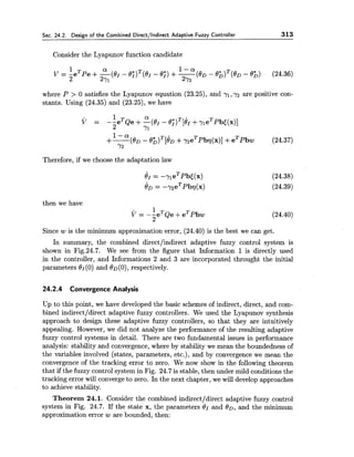 Sec. 24.2. Design of the Combined Directllndirect Adaptive Fuzzy Controller 313
Consider the Lyapunov function candidate
where P > 0 satisfies the Lyapunov equation (23.25), and yl,7 2 are positive con-
stants. Using (24.35) and (23.25), we have
Therefore, if we choose the adaptation law
then we have
Since w is the minimum approximation error, (24.40) is the best we can get.
In summary, the combined directlindirect adaptive fuzzy control system is
shown in Fig.24.7. We see from the figure that Information 1 is directly used
,in the controller, and Informations 2 and 3 are incorporated throught the initial
parameters eI(0) and OD (0),respectively.
24.2.4 Convergence Analysis
Up to this point, we have developed the basic schemes of indirect, direct, and com-
bined indirectldirect adaptive fuzzy controllers. We used the Lyapunov synthesis
approach to design these adaptive fuzzy controllers, so that they are intuitively
appealing. However, we did not analyze the performance of the resulting adaptive
fuzzy control systems in detail. There are two fundamental issues in performance
analysis: stability and convergence, where by stability we mean the boundedness of
the variables involved (states, parameters, etc.), and by convergence we mean the
convergence of the tracking error to zero. We now show in the following theorem
that if the fuzzy control system in Fig. 24.7 is stable, then under mild conditions the
tracking error will converge to zero. In the next chapter, we will develop approaches
to achieve stability.
Theorem 24.1. Consider the combined indirectldirect adaptive fuzzy control
system in Fig. 24.7. If the state x, the parameters 01 and 80, and the minimum
approximation error w are bounded, then:
 