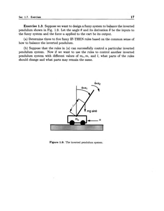 Sec. 1.7. Exercises 17
Exercise 1.3. Suppose we want to design a fuzzy system to balance the inverted
pendulum shown in Fig. 1.9. Let the angle 8 and its derivation 8 be the inputs to
the fuzzy system and the force u applied to the cart be its output.
(a) Determine three to five fuzzy IF-THEN rules based on the common sense of
how to balance the inverted pendulum.
(b) Suppose that the rules in (a) can successfully control a particular inverted
pendulum system. Now if we want to use the rules to control another inverted
pendulum system with different values of m,,m, and 1, what parts of the rules
should change and what parts may remain the same.
Figure 1.9. The inverted pendulum system.
 