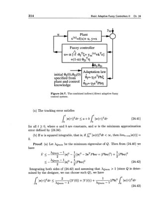 314 Basic Adaptive Fuzzy Controllers II Ch. 24
I FUZZY controller I I
Adaptation law
fiant and control
knowledge
Figure 24.7. The combined indirectldirect adaptive fuzzy
control system.
(a) The tracking error satisfies
for all t 2 0, where a and b are constants, and w is the minimum approximation
error defined by (24.34).
(b) If w is squared integrable, that is, if Somlw(t)12dt< oo, then limt-tmle(t)1 =
0.
Proof: (a) Let XQrnin be the minimum eigenvalue of Q. Then from (24.40) we
have
Integrating both sides of (24.42) and assuming that XQrnin > 1 (since Q is deter-
mined by the designer, we can choose such Q), we have
 