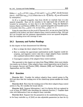 Sec. 24.3. Summary and Further Readings 315
Define a = (Iv(o) I+suptto lv(t)1) and b = A I P b 1 2 ,X Q T ~ ~ ~ - 1 (24.43) becomes
(24.41). (Note that sup,,,- IV(t)1 is finite since e,Or -8; and OD -8; are all bounded
by assumption.)
(b) If w is squared integrable, then from (24.41) we conclude that e is also
squared integrable. Since all the variables in the right-hand side of (24.35) are
bounded by assumption, we have that e is also bounded. Using the Barbalat's
Lemma (Sastry and Bodson [1989]) (If e is squared integrable and bounded and e
is bounded, then 2imt,,le(t)l = 0), we have limt,,le(t)l = 0.
Using the same ideas as in the proof of Theorem 24.1, we can prove that if all the
variables in the indirect and direct adaptive fuzzy control systems in Figs. 23.2 and
24.1 are bounded and the minimum approximation errors are squared integrable,
then the tracking errors will converge to zero.
24.3 Summary and Further Readings
In this chapter we have demonstrated the following:
How to design the direct adaptive fuzzy controller.
How to combine the approximate mathematical model, linguistic model de-
scription, and linguistic control rules into a single adaptive fuzzy controller
(the combined indirectldirect adaptive fuzzy controller).
Convergence analysis of the adaptive fuzzy control systems.
The materials in this chapter are taken from Wang [1994a],where more simula-
tion results can be found. Other adaptive fuzzy control approaches can be found in,
for example, Spooner and Passino [1995],Johansen [1994], and Vandegrift, Lewis,
Jagannathan, and Liu [1995].
24.4 Exercises
Exercise 24.1. Consider the indirect adaptive fuzzy control system in Fig.
23.2 and show that the tracking error of the closed-loop system satisfies the bound
(24.41).
Exercise 24.2. Show that the tracking error of the direct adaptive fuzzy control
system in Fig. 24.1 satisfies the bound (24.41).
Exercise 24.3. Suppose Informations 1 and 2 in Section 24.2 are replaced by
a set of fuzzy IF-THEN rules describing the unknown function f . Combine these
rules with Information 3 into an adaptive fuzzy controller.
Exercise 24.4. Suppose that the parameters in the membership functions p I ;
Ai
in the fuzzy controller U D of (24.6) are also adjustable parameters (so that the u~
 