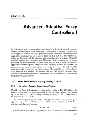 Chapter 25
Advanced Adaptive Fuzzy
Controllers I
In Chapters 23 and 24, we developed the basics of indirect, direct, and combined
indirectldirect adaptive fuzzy controllers. The idea was to use the Lyapunov syn-
thesis approach and the certainty equivalent principle. Although we did not provide
much theoretical analysis, we proved in Theorem 24.1 that if all the variables in-
volved are bounded and the minimum approximation error is squared integrable,
the tracking error will converge to zero. Therefore, the key problems are: (i) how to
guarantee the boundedness of all the variables, and (ii) how to make the minimum
approximation error squared integrable. Since the fuzzy systems are universal ap-
proximators, we can make the minimum approximation error arbitrarily small by
using more rules to construct the fuzzy systems. The main objective of this chapter
is to solve the first problem. In Sections 25.1 and 25.2, we will use supervisory
control and parameter projection to guarantee the boundedness of the states and
the parameters, respectively.
25.1 State Boundedness By Supervisory Control
25.1.1 For Indirect Adaptive Fuzzy Control System
Consider the basic indirect adaptive fuzzy control system in Fig. 23.2; that is, the
plant is (23.1)-(23.2), the controller is (23.7) with the fuzzy systems f* and given
by (23.12) and (23.13), and the adaptation law is (23.27)-(23.28). Our task now is
to make the state x bounded.
We use the supervisory control idea in Chapter 20 for this task. Specifically,we
append a supervisory controller us on top of the basic controller u~ of (23.7), so
that the controller now becomes
The usshould be designed to: (i) guarantee the boundedness of x, and (ii) operate
 
