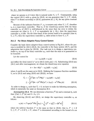 Sec. 25.1. State Boundedness By Supervisory Control 319
where we assume e # 0 since this is natural under Ve 2 V . Consequently, using
the control (25.1) with us given by (25.6), we can guarantee that Ve 5 V, which,
when ?' is chosen according to (25.4), guarantees 1x1 5 Mx for any given constant
Mx .
Because of the indicator function I*,us is nonzero only when Ve > V, therefore
us is a supervisory controller. That is, if the closed-loop system with the fuzzy
controller ur of (23.7) is well-behaved in the sense that the error is within the
constraint set (that is, Ve 5 V or equivalently 1x1 5 M,), then the supervisory
controller us is idle. On the other hand, if the system tends to be unstable (that is,
Ve 2 V), then the supervisory controller u, takes action to force Ve 5 V.
25.1.2 For Direct Adaptive Fuzzy Control System
Consider the basic direct adaptive fuzzy control system in Fig.24.1, where the pro-
cess is modeled by (24.1)-(24.2), the controller is the fuzzy system (24.7), and the
adaptation law is given by (24.16). Our task now is to design a supervisory con-
troller us on top of the fuzzy controller u ~ ,such that the state x is guaranteed to
be bounded.
Let the control be
u = u ~ ( x l 6 )+u,(x) (25.8)
and define the ideal control u* as in (23.5) (with g(x) = b). Substituting (25.8) into
(24.1) and after rearrangement, we obtain the closed-loop error equation
where A and b are the same as in (24.9). Defining the Lyapunov function candidate
Ve as in (25.3) and using (25.9) and (23.25), we have
In order to design us such that ve< 0, we have to make the following assumption,
which is essentially the same as Assumption 25.1.
Assumption 25.2. We can determine a function f U(x)and a constant bL such
that If (x)1 5 f (x) and 0 < b~ 5 b.
By observing (25.10) and (23.5), we design the supervisory controller us as
follows:
where the indictor function I*is the same as that in (25.6); that is, I*= 1 if
V, > V, I*= 0 if V, < v , where v is determined according to the bound of x as
 