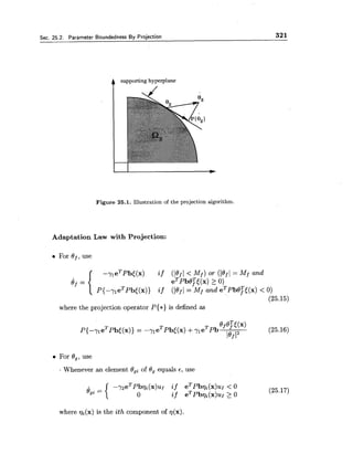 Sec. 25.2. Parameter Boundedness By Projection 321
A supporting hyperplane
Figure 25.1. Illustration of the projection algorithm.
Adaptation Law with Projection:
For Of, use
-%eTpb[(x) if ( ( O f ( < M f ) ~ ~ ( ( O f ( = M f a n d
0, = eTpb0?[(x) 2 0)
~ { - - y ~ e ~ ~ b [ ( x ) )if (let/= Mf and eTpb0:[(x) < 0)
(25.15)
where the projection operator P{*) is defined as
For 09,use
Whenever an element Ogi of 0, equals E , use
where qi(x) is the ith component of ~ ( x ) .
 