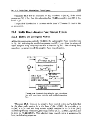 Sec. 25.3. Stable Direct Adaptive Fuzzy Control System 323
Theorem 25.2. Let the constraint set RD be defined in (25.20). If the initial
parameter O(0) E CID, then the adaptation law (25.21) guarantees that O(t) E OD
for all t 2 0.
The proof of this theorem is the same as the proof of Theorem 25.1 and is left
as an exercise.
25.3 Stable Direct Adaptive Fuzzy Control System
25.3.1 Stability and Convergence Analysis
Adding the supervisory controller (25.11)to the basic adaptive fuzzy control system
in Fig. 24.1 and using the modified adaptation law (25.21),we obtain the advanced
direct adaptive fuzzy control system that is shown in Fig.25.2. The following theo-
rem shows the properties of this adaptive fuzzy control system.
u=uD+Us
Plant
x(~)=~(x)+bu, y=x
specified from
control knowledg
Figure 25.2. Advanced direct adaptive fuzzy control sys-
tem with supervisory controller and modified adaptation
law.
Theorem 25.3. Consider the adaptive fuzzy control system in Fig.25.2; that
is, the plant under control is in the form of (24.1)-(24.2),the controller u =
u ~ ( x 1 0 )+ us(x) with the fuzzy system uo(xJ0)designed as in (24.6) or (24.7)
and the supervisory controller us(x) designed as in (25.11),and the adaptation law
is given by (25.21)-(25.22). This adaptive fuzzy control system is guaranteed to
have the following properties:
 