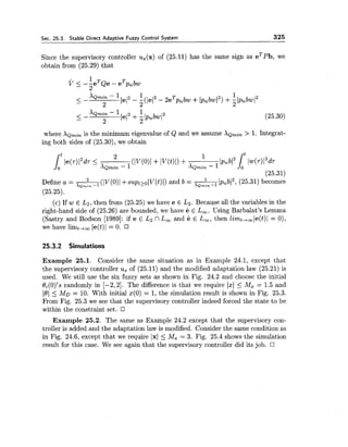 Sec. 25.3. Stable Direct Adaptive Fuzzy Control System 325
Since the supervisory controller u,(x) of (25.11) has the same sign as eTpb, we
obtain from (25.29) that
where XQrnin is the minimum eigenvalue of Q and we assume XQrnin > 1. Integrat-
ing both sides of (25.30), we obtain
2 IpnbI2,(25.31) becomes
Define a = =(lV(O)l +supttolV(t)1) and b = --X Q ~ ~ ~ - 1
(25.25).
(c) If w E L2,then from (25.25) we have e E L2. Because all the variables in the
right-hand side of (25.26) are bounded, we have e E L,. Using Barbalat's Lemma
(Sastry and Bodson [1989]: if e E L2 nL, and e E L,, then limt,,le(t)l = O),
we have limt+, le(t)1 = 0.
25.3.2 Simulations
Example 25.1. Consider the same situation as in Example 24.1, except that
the supervisory controller u, of (25.11) and the modified adaptation law (25.21) is
used. We still use the six fuzzy sets as shown in Fig. 24.2 and choose the initial
di(O)'s randomly in [-2,2]. The difference is that we require 1x1 5 Mz = 1.5 and
10)5 MD = 10. With initial x(0) = 1, the simulation result is shown in Fig. 25.3.
From Fig. 25.3 we see that the supervisory controller indeed forced the state to be
within the constraint set.
Example 25.2. The same as Example 24.2 except that the supervisory con-
troller is added and the adaptation law is modified. Consider the same condition as
in Fig. 24.6, except that we require 1x1 2 Mz = 3. Fig. 25.4 shows the simulation
result for this case. We see again that the supervisory controller did its job.
 