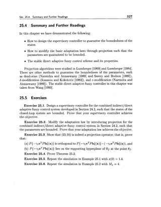 Sec. 25.4. Summary and Further Readings 327
25.4 Summary and Further Readings
In this chapter we have demonstrated the following:
How to design the supervisory controller to guarantee the boundedness of the
states.
How to modifiy the basic adaptation laws through projection such that the
parameters are guaranteed to be bounded.
The stable direct adaptive fuzzy control scheme and its properties.
Projection algorithms were studied in Luenberger [I9691and Luenberger [1984].
There are other methods to guarantee the boundedness of the parameters, such
as dead-zone (Narendra and Annaswamy [I9891 and Sastry and Bodson [1989]),
6-modification (Ioannou and Kokotovic [1983]), and 6-modification (Narendra and
Annaswamy [1989]). The stable direct adaptive fuzzy controller in this chapter was
taken from Wang [1993].
25.5 Exercises
Exercise 25.1. Design a supervisory controller for the combined indirectldirect
adaptive fuzzy control system developed in Section 24.2, such that the states of the
closed-loop system are bounded. Prove that your supervisory controller achieves
the objective.
Exercise 25.2. Modify the adaptation law by introducing projection for the
combined indirectldirect adaptive fuzzy control system in Section 24.2, such that
the parameters are bounded. Prove that your adaptation law achievesthe objective.
Exercise 25.3. Show that (25.16) is indeed a projection operator;that is, prove
that:
(a) ~ { - - y l e ~ P b t ( x ) }is orthogonalto P{-yleT~b~(x))-(-y~eT~b~(x)),and
(b) ~ { - - y I e ~ P b t ( x ) )lies on the supporting hyperplane of Of at the point Bf.
Exercise 25.4. Prove Theorem 25.2.
Exercise 25.5. Repeat the simulation in Example 25.1 with x(0)= 1.4.
Exercise 25.6. Repeat the simulation in Example 25.2 with Mz = 4.
 