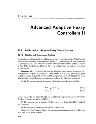 Chapter 26
Advanced Adaptive Fuzzy
Controllers II
26.1 Stable Indirect Adaptive Fuzzy Control System
26.1.1 Stability and Convergence Analysis
Continuing with Chapter 25, we add the supervisory controller u,(x) of (25.6) to the
basic indirect adaptive fuzzy controller of (23.7) and change the adaptation law
to (25.15)-(25.19). This advanced indirect adaptive fuzzy control system is shown
in Fig. 26.1. The following Theorem shows the stability and convergence properties
of this system.
Theorem 26.1. Consider the indirect adaptive fuzzy control system in Fig.
26.1; that is, the plant is (23.1)-(23.2), the control u = ur +us where ul is given
by (23.7) and us is given by (25.6), and the adaptation law is (25.15)-(25.19). This
adaptive fuzzy control system is guaranteed to have the following properties:
(a) All the parameters and states are within the constraint sets, that is,
where Rf and 0, are defined in (25.13) and (25.14), respectively, and the in the
I*of us is chosen according to (25.4).
(b) The tracking error e satisfies (25.25), where w is defined in (23.21) and a,b
are constants.
(c) If w is squared integrable, then Eimt+,(e(t)( = 0.
The proof of this Theorem followsthe same arguments as in the proof of Theorem
25.3, and is left as an exercise.
 