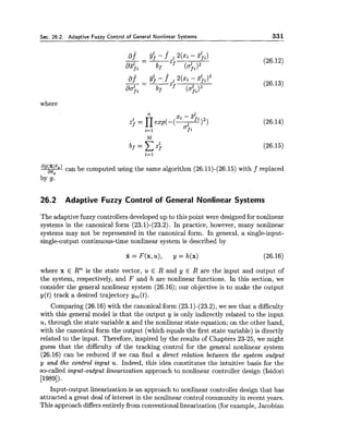Sec. 26.2. Adaptive Fuzzy Control of General Nonlinear Systems 331
where
ag(x'eg)can be computed using the same algorithm (26.11)-(26.15) with f replaced
a09
by g.
26.2 Adaptive Fuzzy Control of General Nonlinear Systems
The adaptive fuzzy controllers developed up to this point were designed for nonlinear
systems in the canonical form (23.1)-(23.2). In practice, however, many nonlinear
systems may not be represented in the canonical form. In general, a single-input-
single-output continuous-time nonlinear system is described by
where x E Rn is the state vector, u E R and y E R are the input and output of
the system, respectively, and F and h are nonlinear functions. In this section, we
consider the general nonlinear system (26.16); our objective is to make the output
y( t ) track a desired trajectory y,(t).
Comparing (26.16) with the canonical form (23.1)-(23.2), we see that a difficulty
with this general model is that the output y is only indirectly related to the input
u, through the state variable x and the nonlinear state equation; on the other hand,
with the canonical form the output (which equals the first state variable) is directly
related to the input. Therefore, inspired by the results of Chapters 23-25, we might
guess that the difficulty of the tracking control for the general nonlinear system
(26.16) can be reduced if we can find a direct relation between the system output
y and the control input u. Indeed, this idea constitutes the intuitive basis for the
so-called input-output linearization approach to nonlinear controller design (Isidori
[1989]).
Input-output linearization is an approach to nonlinear controller design that has
attracted a great deal of interest in the nonlinear control community in recent years.
This approach differsentirely from conventional linearization (for example, Jacobian
 