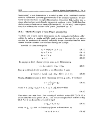 332 Advanced Adaptive Fuzzy Controllers II Ch.26
linearization) in that linearization is achieved by exact state transformations and
feedback rather than by linear approximations of the nonlinear dynamics. We now
briefly describe the basic concepts of linearization (Subsection 26.2.1), show how to
design adaptive fuzzy controllers for the general nonlinear system (26.16) based on
the input-output linearization concept (Subsection 26.2.2), and apply these adaptive
fuzzy controllers to the ball-and-beam system (Subsection 26.2.3).
26.2.1 Intuitive Concepts of Input-Output Linearization
The basic idea of input-output linearization can be summarized as follows: differ-
entiate the output y repeatly until the input u appears, then specify u in such a
way that the nonlinearity is canceled, and finally design a controller based on linear
control. We now illustrate this basic idea through an example.
Consider the third-order system
To generate a direct relation between y and u,we differentiate y
Since y is still not directly related to u, we differentiate it again
Clearly, (26.22) represents a direct relationship between y and u. If we choose
where fl E (cosx2 +23)(2: +23) +(x2+I)$!, then we have
If we view v as a new input, then the orignal nonlinear system (26.17)-(26.20) is
linearized to the linear system (26.24). This linearization procedure is shown in Fig.
26.2. Now if we choose the new control input
where e y, - y, then the closed-loop system is characterized by
e + kl&+ k2e = 0 (26.26)
 