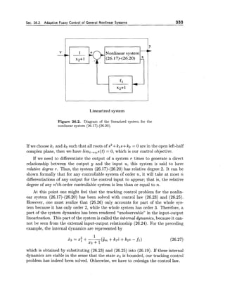 Sec.26.2. Adaptive Fuzzy Control of General Nonlinear Systems 333
Nonlinear system
(26.17)-(26.20) 5
fl
I
x2+ 1
Linearized system
Figure 26.2. Diagram of the linearized system for the
nonlinear system (26.17)-(26.20).
If we choose kl and k2 such that all roots of s2+kls+k2 = 0 are in the open left-half
complex plane, then we have limt,,e(t) = 0, which is our control objective.
If we need to differentiate the output of a system r times to generate a direct
relationship between the output y and the input u, this system is said to have
relative degree r. Thus, the system (26.17)-(26.20)has relative degree 2. It can be
shown formally that for any controllable system of order n, it will take at most n
differentiations of any output for the control input to appear; that is, the relative
degree of any n'th-order controllable system is less than or equal to n.
At this point one might feel that the tracking control problem for the nonlin-
ear system (26.17)-(26.20) has been solved with control law (26.23) and (26.25).
However, one must realize that (26.26) only accounts for part of the whole sys-
tem because it has only order 2, while the whole system has order 3. Therefore, a
part of the system dynamics has been rendered "unobservable" in the input-output
linearization. This part of the system is called the internal dynamics, because it can-
not be seen from the external input-output relationship (26.24). For the preceding
example, the internal dynamics are represented by
which is obtained by substituting (26.23) and (26.25) into (26.19). If these internal
dynamics are stable in the sense that the state x3 is bounded, our tracking control
problem has indeed been solved. Otherwise, we have to redesign the control law.
 