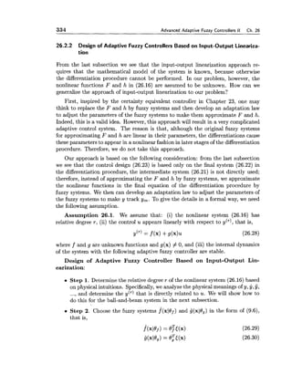 334 Advanced Adaptive Fuzzy Controllers I1 Ch. 26
26.2.2 Design of Adaptive Fuzzy Controllers Based on Input-Output Lineariza-
tion
From the last subsection we see that the input-output linearization approach re-
quires that the mathematical model of the system is known, because otherwise
the differentiation procedure cannot be performed. In our problem, however, the
nonlinear functions F and h in (26.16) are assumed to be unknown. How can we
generalize the approach of input-output linearization to our problem?
First, inspired by the certainty equivalent controller in Chapter 23, one may
think to replace the F and h by fuzzy systems and then develop an adaptation law
to adjust the parameters of the fuzzy systems to make them approximate F and h.
Indeed, this is a valid idea. However,this approach will result in a very complicated
adaptive control system. The reason is that, although the original fuzzy systems
for approximating F and h are linear in their parameters, the differentiations cause
these parameters to appear in a nonlinear fashion in later stagesof the differentiation
procedure. Therefore, we do not take this approach.
Our approach is based on the following consideration: from the last subsection
we see that the control design (26.23) is based only on the final system (26.22) in
the differentiation procedure, the intermediate system (26.21) is not directly used;
therefore, instead of approximating the F and h by fuzzy systems, we approximate
the nonlinear functions in the final equation of the differentiation procedure by
fuzzy systems. We then can develop an adaptation law to adjust the parameters of
the fuzzy systems to make y track y,. To give the details in a formal way, we need
the following assumption.
Assumption 26.1. We assume that: (i) the nonlinear system (26.16) has
relative degree r , (ii) the control u appears linearly with respect to y(T), that is,
y"' = f (x) +g(x)u
where f and g are unknown functions and g(x) # 0, and (iii) the internal dynamics
of the system with the following adaptive fuzzy controller are stable.
Design of Adaptive Fuzzy Controller Based on Input-Output Lin-
earization:
Step 1. Determine the relative degree r of the nonlinear system (26.16)based
on physical intuitions. Specifically,we analyze the physical meanings of y, y, y,
..., and determine the y(T) that is directly related to u. We will show how to
do this for the ball-and-beam system in the next subsection.
Step 2. Choose the fuzzy systems f ( x 1 0 ~ )and g(xlOg)in the form of (9.6),
that is,
f(x10f)= $t(x) (26.29)
i(xl0g) = 0Fl(x) (26.30)
 