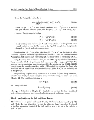 Sec. 26.2. Ada~tiveFuzzv Control of General Nonlinear Systems 335
Step 3. Design the controller as
where k = (k,, ...,kl)T is such that all roots of sr+klsr-l +...+k, = 0 are in
the open left-half complex plane, and e = (e,8, ...,e('-l))T with e = y, - y.
Step 4. Use the adaptation law
to adjust the parameters, where P and b are defined as in Chapter 23. The
overall control system is the same as in Fig.23.2 except that the plant is
changed to (26.16) and n is changed to r.
The controller (26.31) and adaptation law (26.32)-(26.33)are obtained by using
the same Lyapunov synthesis approach as in Chapter 23. This can be done because
Assumption 26.1ensures that controlling (26.16)is equivalent to controlling (26.28).
Using the same ideas as in Chapter 25, we can add a supervisory controller to the
fuzzy controller (26.31) to guarantee the boundedness of y = (y,y, ...,y(r-l))T. We
also can use the projection algorithm to modify the adaptation law (26.32)-(26.33)
to guarantee the boundedness of Of and 8,. If linguistic information for f and g is
available, we can incorporate it into the initial Of(0) and Og(0)in the same way as
in Chapter 23.
The preceding adaptive fuzzy controller is an indirect adaptive fuzzy controller.
We also can develop a direct adaptive fuzzy controller using the same idea as in
Chapter 24. The resulting controller is
with adaptation law
e = yeTpr<(x)
where p, is defined as in Chapter 24. Similarly, we can also develop a combined
indirect/direct adaptive fuzzy controller for the general nonlinear system.
26.2.3 Application to the Ball-and-Beam System
The ball-and-beam system is illustrated in Fig. 16.7 and is characterized by (16.4)
and (16.5). In this subsection, we use the adaptive fuzzy controllers developed
in the last subsection to control the ball position y = XI to track the trajectory
y,(t) = sin(t).
 