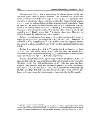 336 Advanced Adaptive Fuzzy Controllers II Ch. 26
We begin with Step 1, that is, determining the relative degree r of the ball-
and-beam system based on physical intuitions. First, we realize that the control u
equals the acceleration of the beam angle 0; thus, our goal is to determine which
derivative of y is directly related to the acceleration of 0. Clearly, the ball position
y = XI = r and the ball speed along the beam y are not directly related to v.Based
on Newton's Law, the acceleration of the ball position, y, is propositional to sin(0),
which is not directly related to u = 0. Therefore, 5 is not directly related to u.
Because y is propositional to sin(@),g ( 3 ) is directly related to e, but not directly
related to u = 0. Finally, we see that y(4) is directly related to u. Therefore, the
relative degree of the ball-and-beam system equals 4.
In Step 2, we define three fuzzy sets ,uN(x~)= l / ( l +exp(5(xi +I))), ,UZ(xi) =
exp(-x:) and xi) = 1/(1 +exp(-5(xi - 1))) for all zl to 24. Therefore, the
dimension of Of,0, and [(x) equals 34 = 81. Because there is no linguistic informa-
tion about f and g, the initial Bf(0), and 0,(0) were chosen randomly in the interval
[-2, 21.
In Step 3, we choose k = (1,4,6,4)T, and in Step 4 we choose yl = 2 and
7 2 = 0.2. Figs. 26.3 and 26.4 show the y(t) (solid line) using this adaptive fuzzy
controller along with the desired trajectory ym(t)(dashed line) for initial conditions
x(0) = (1,0,0,o ) ~and x(0) = (-1,0,O, o ) ~ ,respectively.
We also simulated the direct adaptive fuzzy controller (26.34) and (26.35). We
chose the [(x) to be the same as in the preceding indirect adaptive fuzzy controller.
We chose y = 10. Figs. 26.5 and 26.6 show the y(t) (solid line) using this direct
adaptive fuzzy controller along with the desired trajectory ym(t) for initial condi-
tions x(0) -=(1,0,O,o ) ~and x(0) = (-0.4,0,0, o ) ~ ,respectively. Comparing Figs.
26.3-26.4 with Figs. 26.5-26.6 we see that the direct adaptive fuzzy controller gave
better performance than the indirect adaptive fuzzy controller for this example.
l ~ edid not give a mathematically rigorous definition of relative degree in Subsection 26.2.1;
therefore, the relative degree determined in this fashion can only be viewed as an intuitive relative
degree. For the rigorous definition of relative degree, see Isidori [I9891 and Slotine and Li [1991].
 