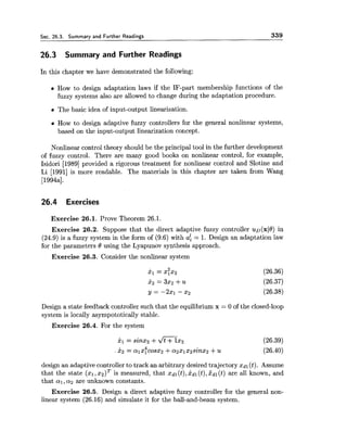 Sec. 26.3. Summary and Further Readings 339
26.3 Summary and Further Readings
In this chapter we have demonstrated the following:
How to design adaptation laws if the IF-part membership functions of the
fuzzy systems also are allowed to change during the adaptation procedure.
The basic idea of input-output linearization.
How to design adaptive fuzzy controllers for the general nonlinear systems,
based on the input-output linearization concept.
Nonlinear control theory should be the principal tool in the further development
of fuzzy control. There are many good books on nonlinear control, for example,
Isidori [I9891provided a rigorous treatment for nonlinear control and Slotine and
Li [I9911 is more readable. The materials in this chapter are taken from Wang
[1994a].
26.4 Exercises
Exercise 26.1. Prove Theorem 26.1.
Exercise 26.2. Suppose that the direct adaptive fuzzy controller uD(x16')in
(24.9) is a fuzzy system in the form of (9.6) with a8 = 1. Design an adaptation law
for the parameters 6' using the Lyapunov synthesis approach.
Exercise 26.3. Consider the nonlinear system
Design a state feedback controller such that the equilibrium x = 0 of the closed-loop
system is locally asympototically stable.
Exercise 26.4. For the system
design an adaptive controller to track an arbitrary desired trajectory xdl(t). Assume
that the state ($1, is measured, that xdl(t),xdl(t),xdl(t) are all known, and
that a1,a2 are unknown constants.
Exercise 26.5. Design a direct adaptive fuzzy controller for the general non-
linear system (26.16) and simulate it for the ball-and-beam system.
 