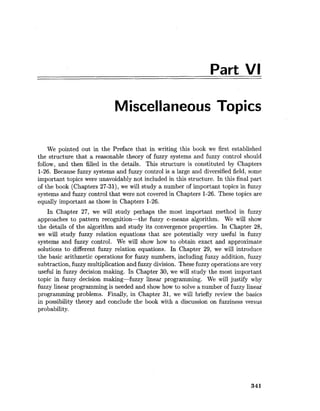 Part VI
Miscellaneous Topics
We pointed out in the Preface that in writing this book we first established
the structure that a reasonable theory of fuzzy systems and fuzzy control should
follow, and then filled in the details. This structure is constituted by Chapters
1-26. Because fuzzy systems and fuzzy control is a large and diversified field, some
important topics were unavoidably not included in this structure. In this final part
of the book (Chapters 27-31), we will study a number of important topics in fuzzy
systems and fuzzy control that were not covered in Chapters 1-26. These topics are
equally important as those in Chapters 1-26.
In Chapter 27, we will study perhaps the most important method in fuzzy
approaches to pattern recognition-the fuzzy c-means algorithm. We will show
the details of the algorithm and study its convergence properties. In Chapter 28,
we will study fuzzy relation equations that are potentially very useful in fuzzy
systems and fuzzy control. We will show how to obtain exact and approximate
solutions to different fuzzy relation equations. In Chapter 29, we will introduce
the basic arithmetic operations for fuzzy numbers, including fuzzy addition, fuzzy
subtraction,fuzzy multiplication and fuzzy division. These fuzzy operations are very
useful in fuzzy decision making. In Chapter 30, we will study the most important
topic in fuzzy decision making-fuzzy linear programming. We will justify why
fuzzy linear programming is needed and show how to solve a number of fuzzy linear
programming problems. Finally, in Chapter 31, we will briefly review the basics
in possibility theory and conclude the book with a discussion on fuzziness versus
probability.
 
