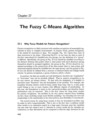 Chapter 27
The Fuzzy C-Means Algorithm
27.1 Why Fuzzy Models for Pattern Recognition?
Pattern recognition is a field concerned with machine recognition of meaningful reg-
ularities in noisy or complex environments. In simpler words, pattern recognition
is the search for structures in data. For example, Fig. 27.1 shows four cases of
data structures in the plane. Observing Fig.27.1, we see that the data in each of
the four cases should be classified into two groups, but the definition of a "group"
is different. Specifically,the group in Fig. 27.l(a) should be classified according to
the distance between data points (that is, data points with short distances among
themselves should be grouped together), the group in Fig. 27.l(b) should be rec-
ognized according to the connectivity of the data points (that is, data points well
connected together should be classified into the same group), and the groups in Fig.
27.l(c)-(d) should be defined from a mixture of distance-based and linkage-based
criteria. In pattern recognition, a group of data is called a cluster.
In practice, the data are usually not well distributed, therefore the "regularities"
or "structures" may not be precisely defined. That is, pattern recognition is, by
its very nature, an inexact science. To deal with the ambiguity, it is helpful to
introduce some "fuzziness" into the formulation of the problem. For example, the
boundary between clusters could be fuzzy rather than crisp; that is, a data point
could belong to two or more clusters with different degrees of membership. In
this way, the formulation is closer to the real-world problem and therefore better
performance may be expected. This is the first reason for using fuzzy models
for pattern recognition: the problem by its very nature requires fuzzy modeling
(in fact, fuzzy modeling means more flexible modeling-by extending the zero-one
membership to the membership in the interval [0,1],more flexibility is introduced).
The second reason for using fuzzy models is that the formulated problem may
be easier to solve computationally. This is due to the fact that a nonfuzzy model
often results in an exhaustive search in a huge space (because some key variables
can only take two values 0 and l), whereas in a fuzzy model all the variables are
continuous, so that derivatives can be computed to find the right direction for the
 