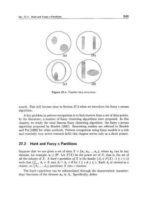 Sec. 27.2. Hard and Fuzzy c-Partitions 343
Figure 27.1. Possible data structures.
search. This will become clear in Section 27.3 when we introduce the fuzzy c-means
algorithm.
A key problem in pattern recognition is to find clusters from a set of data points.
In the literature, a number of fuzzy clustering algorithms were proposed. In this
chapter, we study the most famous fuzzy clustering algorithm: the fuzzy c-means
algorithm proposed by Bezdek [1981]. Interesting readers are referred to Bezdek
and Pal [I9921for other methods. Pattern recognition using fuzzy models is a rich
and currently very active research field; this chapter serves only as a short primer.
27.2 Hard and Fuzzy c-Partitions
Suppose that we are given a set of data X = {XI,xz, ...,x,), where xk can be any
element, for example, xi E R p . Let P(X) be the power set of X , that is, the set of
all the subsets of X . A hard c-partition of X is the family {Ai E P(X) : 15 i 5 c)
such that Uiz, Ai = X and Ai fl Aj = 0 for 1<i # j 5 c. Each Ai is viewed as a
cluster, so { A l ,...,A,) partitions X into c clusters.
The hard c-partition can be reformulated through the characteristic (member-
ship) functions of the element xk in Ai. Specifically,define
 