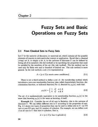 Chapter 2
Fuzzy Sets and Basic
Operations on Fuzzy Sets
2.1 From Classical Sets to Fuzzy Sets
Let U be the unaverse of discourse, or universal set, which contains all the possible
elements of concern in each particular context or application. Recall that a classical
(crisp) set A, or simply a set A, in the universe of discourse U can be defined by
listing all of its members (the last method) or by specifying the properties that must
be satisfied by the members of the set (the rule method). The list method can be
used only for finite sets and is therefore of limited use. The rule method is more
general. In the rule method, a set A is represented as
A = {x E Ulx meets some conditions) (2.1)
There is yet a third method to define a set A-the membership method, which
introduces a zero-one membership function (also called characteristic function, dis-
crimination function, or indicator function) for A, denoted by pA(x),such that
The set A is mathematically equivalent to its membership function p ~ ( x )in the
sense that knowing p~ (x) is the same as knowing A itself.
Example 2.1. Consider the set of all cars in Berkeley; this is the universe of
discourse U. We can define different sets in U according to the properties of cars.
Fig. 2.1 shows two types of properties that can be used to define sets in U: (a) US
cars or non-US cars, and (b) number of cylinders. For example, we can define a set
A as all cars in U that have 4 cylinders, that is,
A = {x E Ulx has 4 cylinders) (2.3)
 