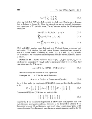 344 The Fuzzy C-Means Algorithm Ch. 27
where xk G X, Ai E P(X),i = 1,2,...,c and k = 1,2,...,n. Clearly, uik = 1means
that xk belongs to cluster Ai. Given the value of uik, we can uniquely determine a
hard c-partition of X , and vice versa. The uik's should satisfy the following three
conditions:
(27.2) and (27.3) together mean that each xk E X should belong to one and only
one cluster. (27.4) requires that each cluster Ai must contain at least one and at
most n - 1 data points. Collecting uik with 1 5 i 5 c and 1 < k 5 n into a
c x n matrix U, we obtain the matrix representation for hard c-partition, defined
as follows.
Definition 27.1. Hard c-Partition. Let X = {xl, ...,x,} be any set, I/,, be the
set of real c x n matrices U = [uik],and c be an integer with 2 <c < n. Then hard
c-partition space for X is the set
Mc = {U E V,, ( (27.2) - (27.4) are true) (27.5)
We now consider an example of hard c-partition.
Example 27.1. Let X be the set of three cars:
X = 1x1= Ford,2 2 = Toyota,x 3 = Chrysler) (27.6)
If c = 2, then under the constraints (27.2)-(27.4), there are three hard c-partitions
Constraints (27.3) and (27.4) rule out matrices like
respectively. If our objective is to partition X into US cars and Japanese cars, then
U3 is the most appropriate partition. However, as we discussed in Chapter 2, the
distinction between US and Japanese cars is not crisp, because many parts of US
cars are imported from Japan and some Japanese cars are manufactured in the US.
 