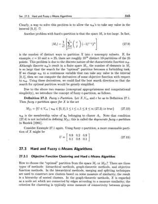 Sec. 27.3. Hard and Fuzzy c-Means Algorithms 345
Clearly, a way to solve this problem is to allow the uik's to take any value in the
interval [0,11.
Another problem with hard c-partition is that the space Mc is too large. In fact,
is the number of distinct ways to partition X into c nonempty subsets. If, for
example, c = 10 and n = 25, there are roughly lo1* distinct 10-partitions of the 25
points. This problem is due to the discrete nature of the characteristic function u,k.
Although discrete uik's result in a finite space Mc, the number of elements in Mc
is so large that the search for the "optimal" partition becomes a forbidding task.
If we change uik to a continuous variable that can take any value in the interval
[O, 11,then we can compute the derivatives of some objective function with respect
to uik Using these derivatives, we could find the best search direction so that the
search for optimal partition would be greatly simplified.
Due to the above two reasons (conceptual appropriateness and computational
simplicity), we introduce the concept of fuzzy c-partition, as follows.
Definition 27.2. Fuzzy c-Partition. Let X, Vcn and c be as in Definition 27.1.
Then fuzzy c-partition space for X is the set
M.fc = {U E &n 1 Uik E [O,1],1<i 5 C, 1< k 5 7l; (27.3) is true) (27.10)
uik is the membership value of xk belonging to cluster Ai. Note that condition
(27.4) is not included in defining Mfc;this is called the degenerate fuzzy c-partition
in Bezdek [1981].
Consider Example 27.1 again. Using fuzzy c-partition, a more reasonable parti-
tion of X might be
27.3 Hard and Fuzzy c-Means Algorithms
27.3.1 Objective Function Clustering and Hard c-Means Algorithm
How to choose the "optimal" partition from the space Mc or Mf,?There are three
types of methods: hieraxchical methods, graph-theoretic methods, and objective
function methods. In the hierarchical methods, merging and splitting techniques
are used to construct new clusters based on some measure of similarity; the result
is a hierarchy of nested clusters. In the graph-theoretic methods, X is regarded
as a node set which are connected by edges according to a measure similarity; the
criterion for clustering is typically some measure of connectivity between groups
 