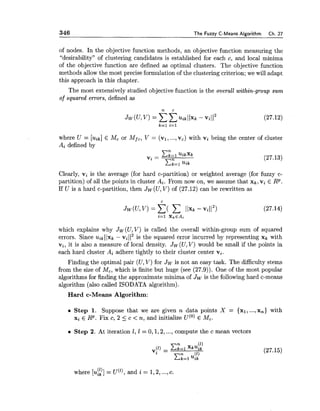 346 The Fuzzy C-Means Algorithm Ch. 27
of nodes. In the objective function methods, an objective function measuring the
"desirability" of clustering candidates is established for each c, and local minima
of the objective function are defined as optimal clusters. The objective function
methods allow the most precise formulation of the clustering criterion; we will adapt
this approach in this chapter.
The most extensively studied objective function is the overall within-group sum
of squared errors, defined as
where U = [ ~ i k ]E Mc or Mfc, V = (vl,...,vc) with vi being the center of cluster
Ai defined by
Clearly, vi is the average (for hard c-partition) or weighted average (for fuzzy c-
partition) of all the points in cluster Ai.From now on, we assume that xk, vi E RP.
If U is a hard c-partition, then Jw(U, V) of (27.12) can be rewritten as
which explains why Jw(U,V) is called the overall within-group sum of squared
errors. Since uik1lxk - vi1I2 is the squared error incurred by representing xk with
vi, it is also a measure of local density. Jw (U,V) would be small if the points in
each hard cluster Ai adhere tightly to their cluster center vi.
Finding the optimal pair (U, V) for Jwis not an easy task. The difficulty stems
from the size of Mc,which is finite but huge (see (27.9)). One of the most popular
algorithms for finding the approximate minima of Jw is the following hard c-means
algorithm (also called ISODATA algorithm).
Hard c-Means Algorithm:
Step 1. Suppose that we are given n data points X = {XI, ...,x,) with
xi E RP. Fix c, 2 5 c < n, and initialize u(') E Mc.
Step 2. At iteration 1, 1 = 0,1,2, ...,compute the c mean vectors
where [u$1,)]= u('), and i = 1,2,...,c.
 