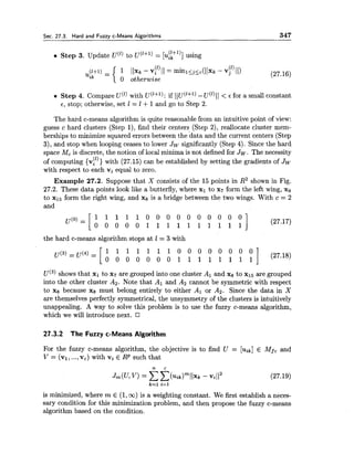 Sec. 27.3. Hard and Fuzzy c-Means Algorithms 347
Step 3. Update u("to u('+')= [u$+l)]using
(1) - (1)1 (Ixr- vi 11 - minlijsc(((xk- vj (I)
0 otherwise
Step 4. Compare u(')with u('+'): if ((u('+~)-u(')1I < E for a small constant
6, stop; otherwise, set 1 = I +1and go to Step 2.
The hard c-means algorithm is quite reasonable from an intuitive point of view:
guess c hard clusters (Step I), find their centers (Step 2), reallocate cluster mem-
berships to minimize squared errors between the data and the current centers (Step
3), and stop when looping ceases to lower Jw significantly (Step 4). Since the hard
space Mcis discrete, the notion of local minima is not defined for Jw. The necessity
of computing {v!'))with (27.15) can be established by setting the gradients of Jw
with respect to each vi equal to zero.
Example 27.2. Suppose that X consists of the 15 points in R2 shown in Fig.
27.2. These data points look like a butterfly, where xl to x7 form the left wing, xg
to x15 form the right wing, and xg is a bridge between the two wings. With c = 2
and
the hard c-means algorithm stops at 1 = 3 with
u ( ~ )shows that XI to x7 are grouped into one cluster A1 and xg to xl5 are grouped
into the other cluster A2. Note that Al and A2 cannot be symmetric with respect
to xg because xg must belong entirely to either Al or A2. Since the data in X
are themselves perfectly symmetrical, the unsymmetry of the clusters is intuitively
unappealing. A way to solve this problem is to use the fuzzy c-means algorithm,
which we will introduce next.
27.3.2 The Fuzzy c-Means Algorithm
For the fuzzy c-means algorithm, the objective is to find U = [Tiik] E Mfc and
V = (vl,...,v,) with vi E RP such that
is minimized, where m E (1,oo)is a weighting constant. We first establish a neces-
sary condition for this minimization problem, and then propose the fuzzy c-means
algorithm based on the condition.
 