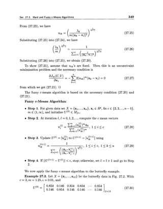 Sec. 27.3. Hard and Fuzzv c-Means Algorithms 349
From (27.23), we have
Substituting (27.25) into (27.24),we have
Substituting (27.26) into (27.25),we obtain (27.20).
To show (27.21), assume that uik's are fixed. Then this is an unconstraint
minimization problem and the necessary condition is
from which we get (27.21).
The fuzzy c-means algorithm is based on the necessary condition (27.20) and
(27.21).
Fuzzy c-Means Algorithm:
Step 1. For given data set X = {XI, ...,xn),xi E RP, fix c E {2,3, ...,n - I),
m E (1,m), and initialize u(O) E M f c
Step 2. At iteration 1, I = 0,1,2,...,compute the c mean vectors
Step 3. Update u(~)= [ui?] to U(l+') = [u!rl)] using
Step 4. If IIU("l) - u(')IJ < E , stop; otherwise, set 1 = 1 +1 and go to Step
2.
We now apply the fuzzy c-means algorithm to the butterfly example.
Example 27.3. Let X = {xl, ...,xI5) be the butterfly data in Fig. 27.2. With
c = 2,m = 1 . 2 5 , ~= 0.01, and
 