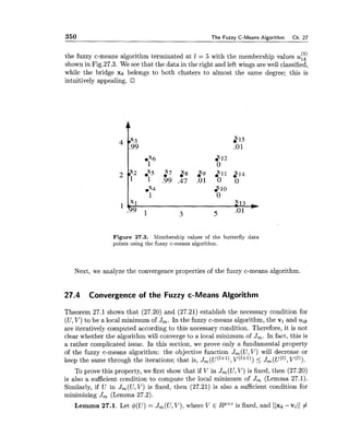 350 The Fuzzy C-Means Algorithm Ch. 27
( 5 )the fuzzy c-means algorithm terminated at 1 = 5 with the membership values ulk
shown in Fig.27.3. We see that the data in the right and left wings are well classified,
while the bridge x* belongs to both clusters to almost the same degree; this is
intuitively appealing.
Figure 27.3. Membership values of the butterfly data
points using the fuzzy c-means algorithm.
Next, we analyze the convergence properties of the fuzzy c-means algorithni.
27.4 Convergence of the Fuzzy c-Means Algorithm
Theorem 27.1 shows that (27.20) and (27.21) establish the necessary condition for
(U,V) to be a local minimum of J,. In the fuzzy c-means algorithm, the vi and uik
are iteratively computed according to this necessary condition. Therefore, it is not
clear whether the algorithm will converge to a local minimum of Jm. In fact, this is
a rather complicated issue. In this section, we prove only a fundamental property
of the fuzzy c-means algorithm: the objective function Jm(U,V) will decrease or
keep the same through the iterations; that is, J, (u('+'), v('+')) < J, ( ~ ( ' 1 ,~ ( ' 1 ) .
To prove this property, we first show that if V in J,(U, V) is fixed, then (27.20)
is also a sufficient condition to compute the local minimum of Jm(Lemma 27.1).
Similarly, if U in J,(U, V) is fixed, then (27.21) is also a sufficient condition for
minimizing Jm(Lemma 27.2).
Lemma 27.1. Let $(U) = J,(U, V), where V E RpXCis fixed, and IIxk -vill #
 
