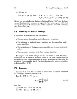 352 The Fuzzy C-Means Algorithm Ch. 27
Let R be the set
R = {(U*,V") E Mfc x RpXCI Jm(U*,V*) 5 Jm(U,V*),VU E MfC;
Jm(U*,V*)< J,(U*, V), V # V*) (27.36)
Then it was proven in Bezdek, Hathaway, Sabin and Tucker [I9871that the fuzzy
c-means algorithm either terminates at a point in 0, or a subsequence exists that
convergesto a point in 0. For details, the readers are referred to Bezdek, Hathaway,
Sabin, and Tucker [1987].
27.5 Summary and Further Readings
In this chapter we have demonstrated the following:
e The motivations of using fuzzy models for pattern recognition.
The definitions of hard and fuzzy c-partitions and the steps of the hard c-
means algorithm.
The detailed steps of the fuzzy c-means algorithm and its theoretical justifi-
cation.
The convergence properties of the fuzzy c-means algorithm.
The original book Bezdek [I9811 is still the best source to learn the fuzzy c-
means algorithm. A number of important papers on the fuzzy c-means algorithm
and other algorithms in fuzzy approaches to pattern recognition are collected in the
edited book Bezdek and Pal [1992]. For classical methods for pattern recognition,
see Duda and Hart [1973].
27.6 Exercises
Exercise 27.1. Show that the number of distinct ways to partition n elements
into c nonempty subsets is given by (27.9).
Exercise 27.2. Let U E Adfc and
Show that:
(a) (llc) <F(U) < 1for any U E Mfc.
(b) F(U) = 1if and only if U is hard.
 